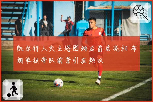 凯尔特人失去塔图姆后首度亮相 布朗单核带队前景引发热议