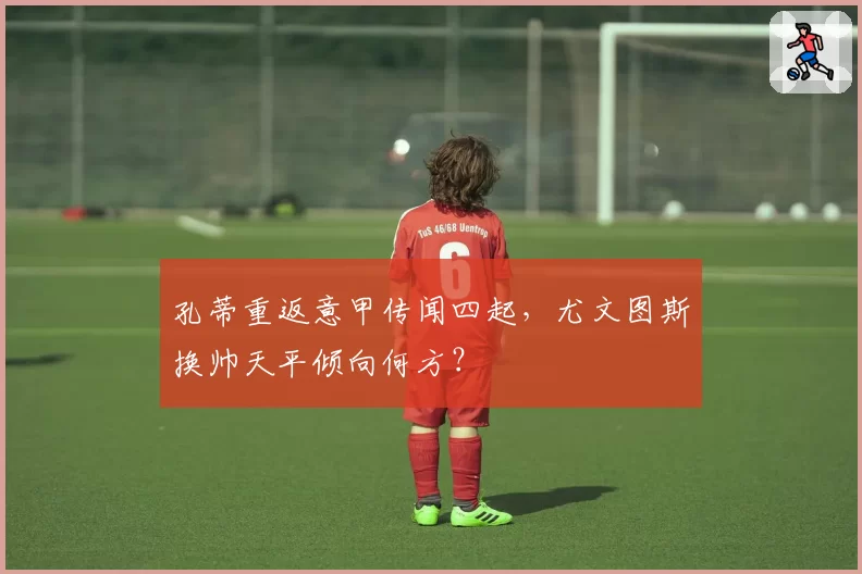 孔蒂重返意甲传闻四起,尤文图斯换帅天平倾向何方?