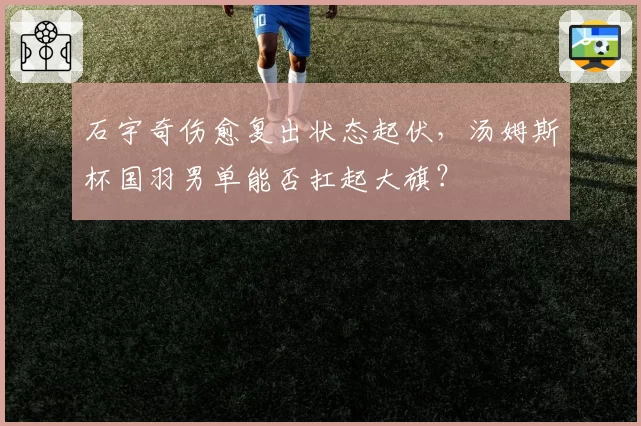 石宇奇伤愈复出状态起伏，汤姆斯杯国羽男单能否扛起大旗？