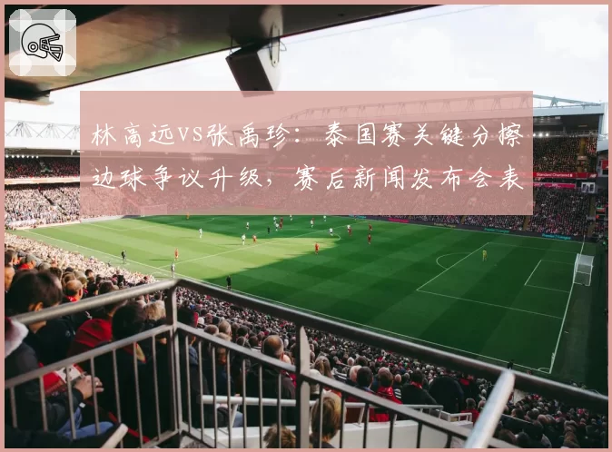 林高远vs张禹珍:泰国赛关键分擦边球争议升级,赛后新闻发布会表态形成反差