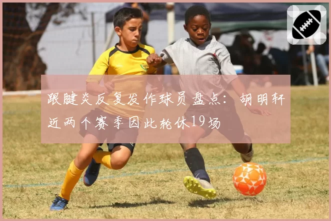 跟腱炎反复发作球员盘点：胡明轩近两个赛季因此轮休19场