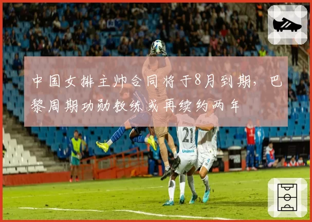 中国女排主帅合同将于8月到期，巴黎周期功勋教练或再续约两年