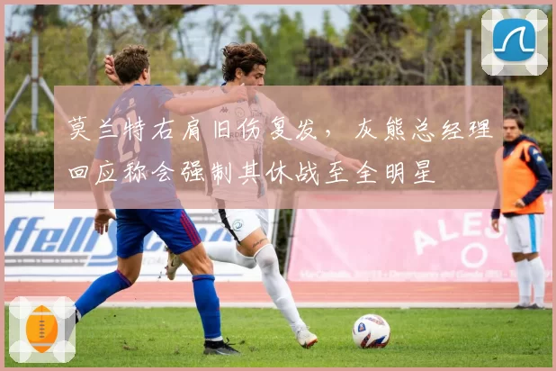 莫兰特右肩旧伤复发，灰熊总经理回应称会强制其休战至全明星