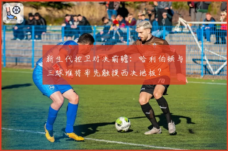 新生代控卫对决前瞻:哈利伯顿与三球谁将率先触摸西决地板?