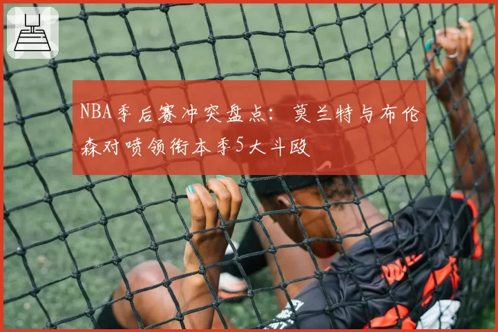 NBA季后赛冲突盘点:莫兰特与布伦森对喷领衔本季5大斗殴
