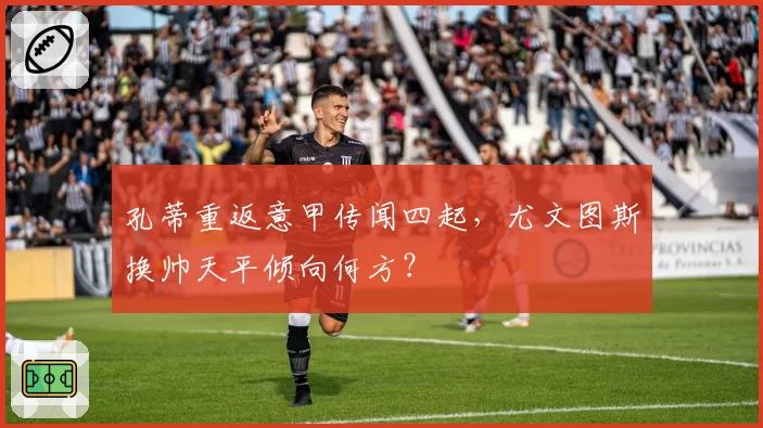 孔蒂重返意甲传闻四起，尤文图斯换帅天平倾向何方？