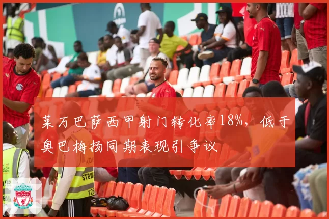 莱万巴萨西甲射门转化率18%,低于奥巴梅扬同期表现引争议