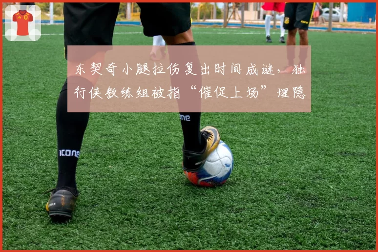 东契奇小腿拉伤复出时间成谜,独行侠教练组被指“催促上场”埋隐患