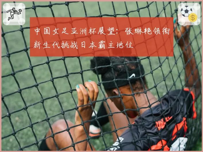 中国女足亚洲杯展望:张琳艳领衔新生代挑战日本霸主地位