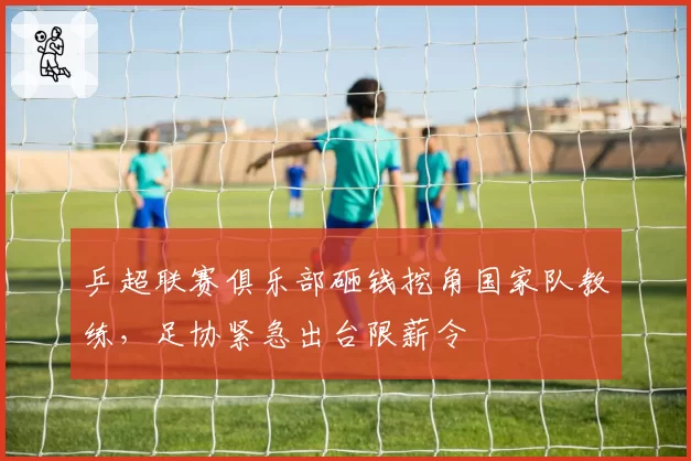 乒超联赛俱乐部砸钱挖角国家队教练,足协紧急出台限薪令