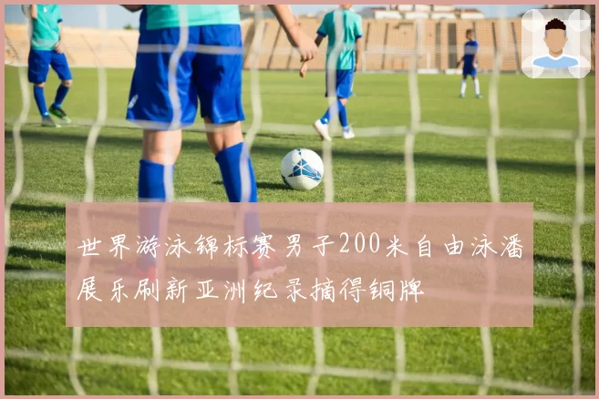 世界游泳锦标赛男子200米自由泳潘展乐刷新亚洲纪录摘得铜牌