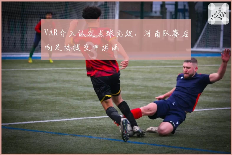 VAR介入认定点球无效，河南队赛后向足协提交申诉函