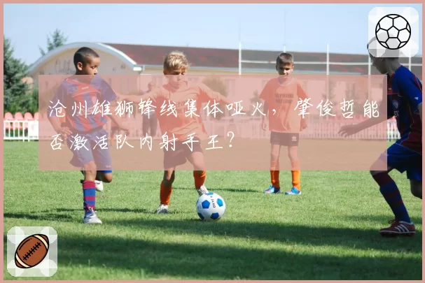 沧州雄狮锋线集体哑火，肇俊哲能否激活队内射手王？