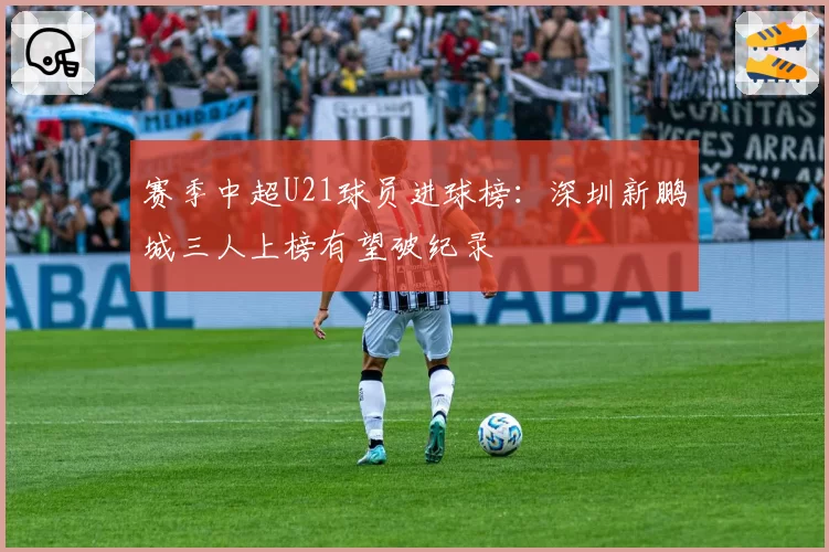 赛季中超U21球员进球榜：深圳新鹏城三人上榜有望破纪录