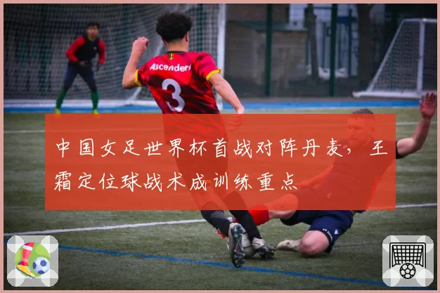 中国女足世界杯首战对阵丹麦,王霜定位球战术成训练重点
