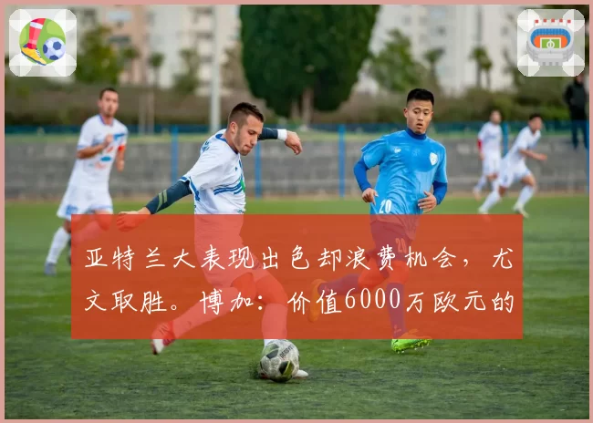 亚特兰大表现出色却浪费机会,尤文取胜。博加:价值6000万欧元的三分