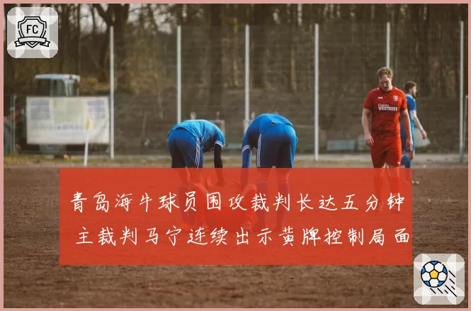 青岛海牛球员围攻裁判长达五分钟 主裁判马宁连续出示黄牌控制局面