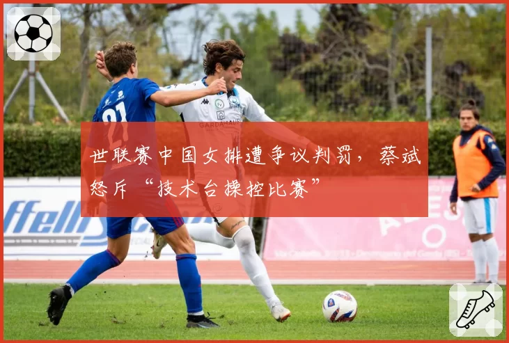 世联赛中国女排遭争议判罚,蔡斌怒斥“技术台操控比赛”