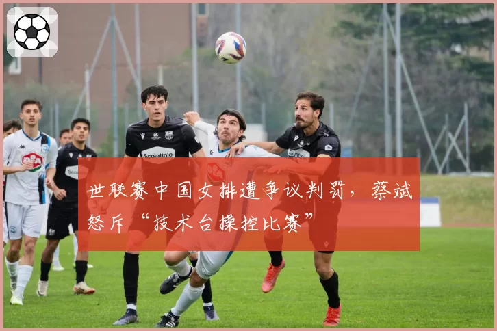 世联赛中国女排遭争议判罚,蔡斌怒斥“技术台操控比赛”