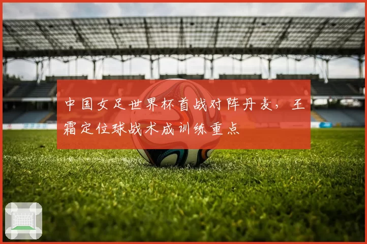 中国女足世界杯首战对阵丹麦,王霜定位球战术成训练重点