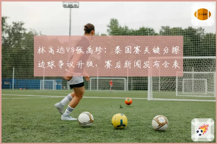 林高远vs张禹珍:泰国赛关键分擦边球争议升级,赛后新闻发布会表态形成反差
