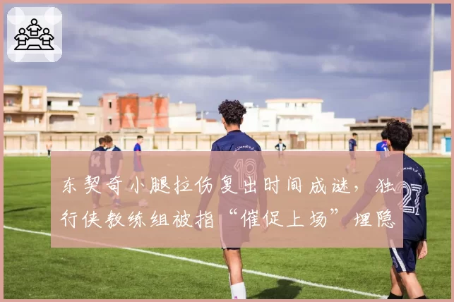 东契奇小腿拉伤复出时间成谜,独行侠教练组被指“催促上场”埋隐患