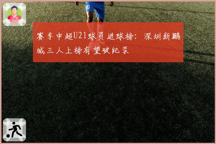 赛季中超U21球员进球榜：深圳新鹏城三人上榜有望破纪录
