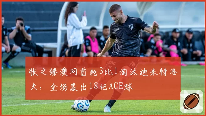 张之臻澳网首轮3比1淘汰迪米特洛夫,全场轰出18记ACE球