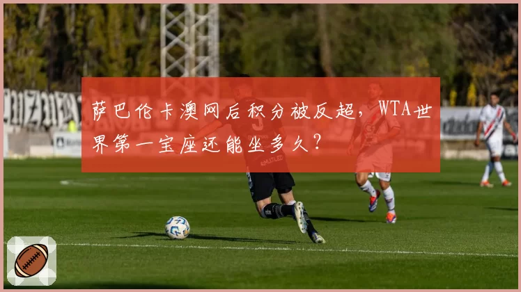 萨巴伦卡澳网后积分被反超,WTA世界第一宝座还能坐多久?