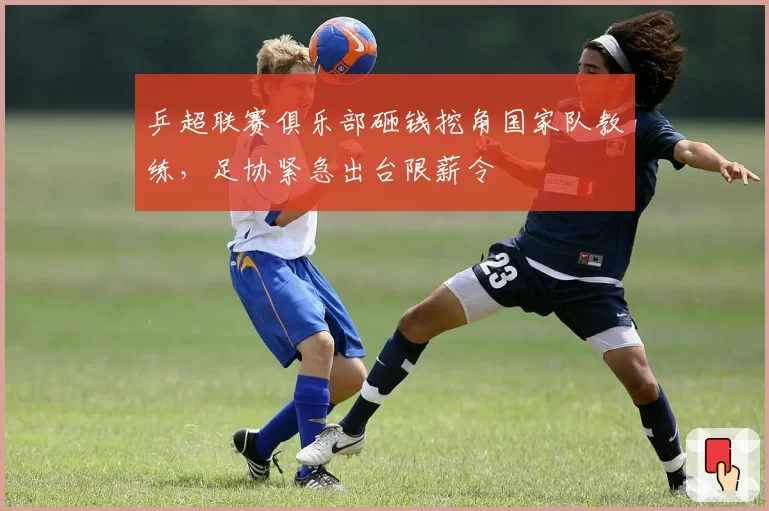乒超联赛俱乐部砸钱挖角国家队教练，足协紧急出台限薪令