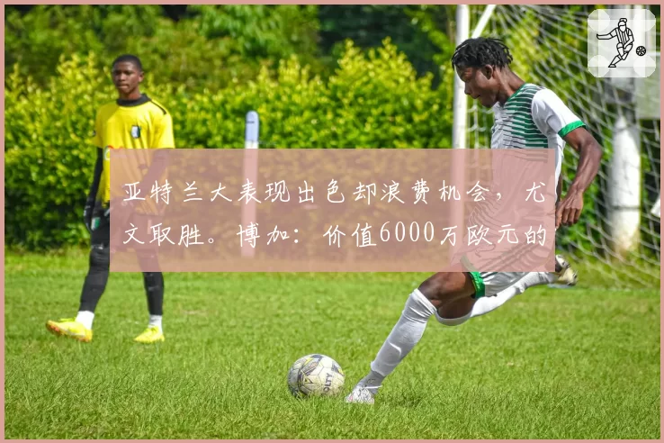 亚特兰大表现出色却浪费机会,尤文取胜。博加:价值6000万欧元的三分