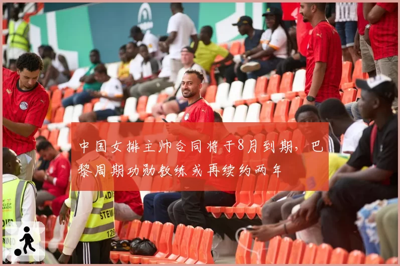 中国女排主帅合同将于8月到期，巴黎周期功勋教练或再续约两年