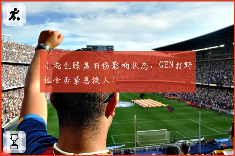 小花生膝盖旧伤影响状态,GEN打野位会否紧急换人?